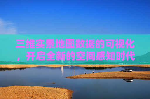 三维实景地图数据的可视化，开启全新的空间感知时代